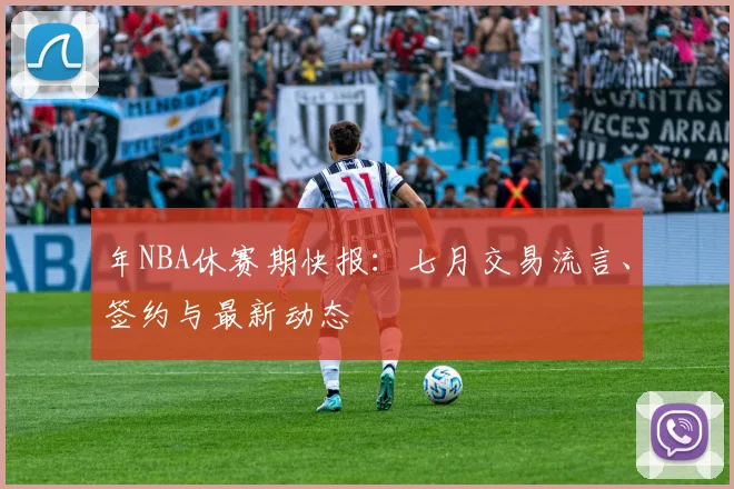 年NBA休赛期快报：七月交易流言、签约与最新动态
