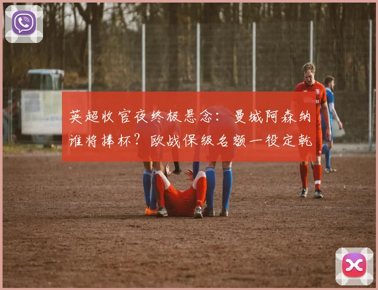 英超收官夜终极悬念：曼城阿森纳谁将捧杯？欧战保级名额一役定乾坤