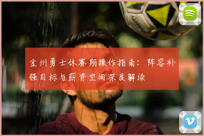 金州勇士休赛期操作指南：阵容补强目标与薪资空间深度解读