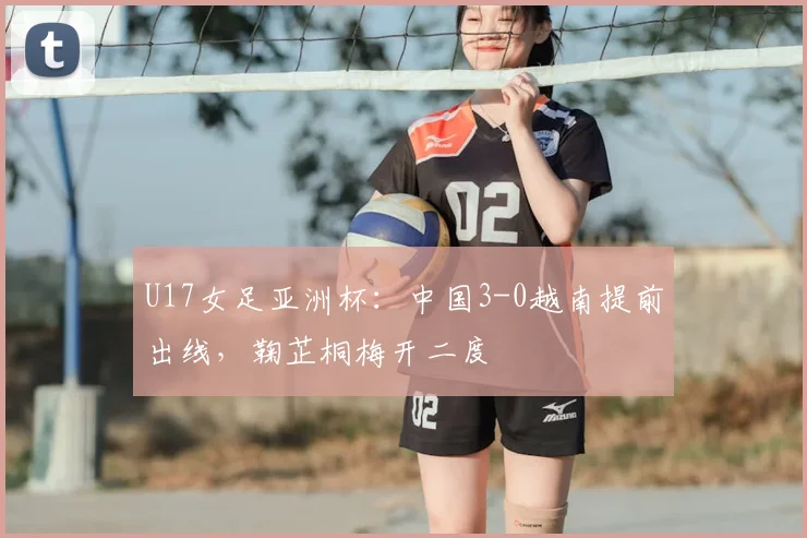 U17女足亚洲杯:中国3-0越南提前出线,鞠芷桐梅开二度